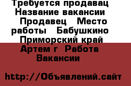 Требуется продавац › Название вакансии ­ Продавец › Место работы ­ Бабушкино - Приморский край, Артем г. Работа » Вакансии   